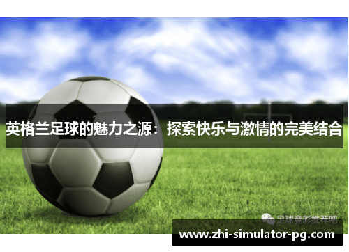 英格兰足球的魅力之源:探索快乐与激情的完美结合 英格兰足球的魅力之源:探索快乐与激情的完美结合