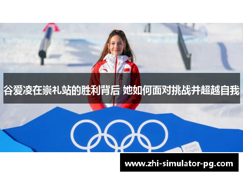 谷爱凌在崇礼站的胜利背后 她如何面对挑战并超越自我