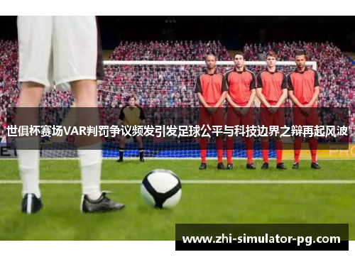 世俱杯赛场VAR判罚争议频发引发足球公平与科技边界之辩再起风波