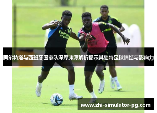 阿尔特塔与西班牙国家队深厚渊源解析揭示其独特足球情结与影响力